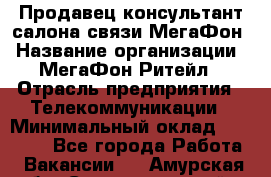 Продавец-консультант салона связи МегаФон › Название организации ­ МегаФон Ритейл › Отрасль предприятия ­ Телекоммуникации › Минимальный оклад ­ 35 000 - Все города Работа » Вакансии   . Амурская обл.,Селемджинский р-н